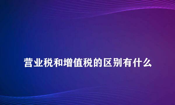 
营业税和增值税的区别有什么
