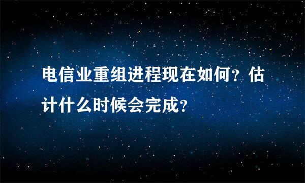 电信业重组进程现在如何？估计什么时候会完成？