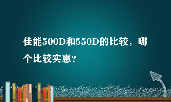 佳能500D和550D的比较，哪个比较实惠？