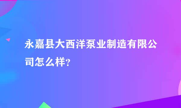 永嘉县大西洋泵业制造有限公司怎么样？