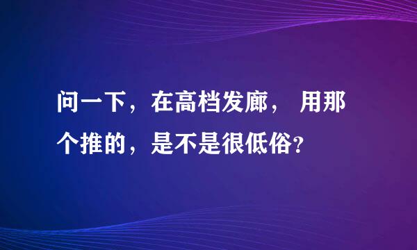 问一下，在高档发廊， 用那个推的，是不是很低俗？