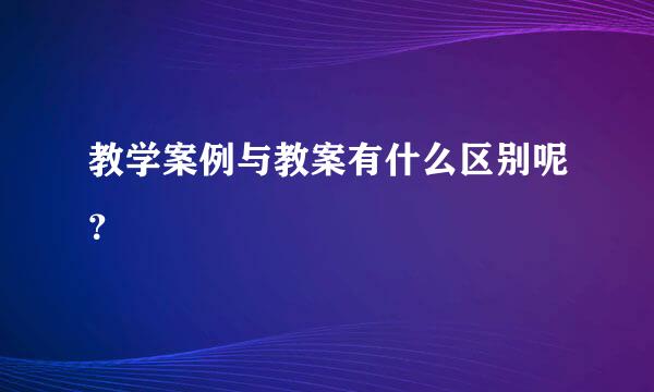 教学案例与教案有什么区别呢？