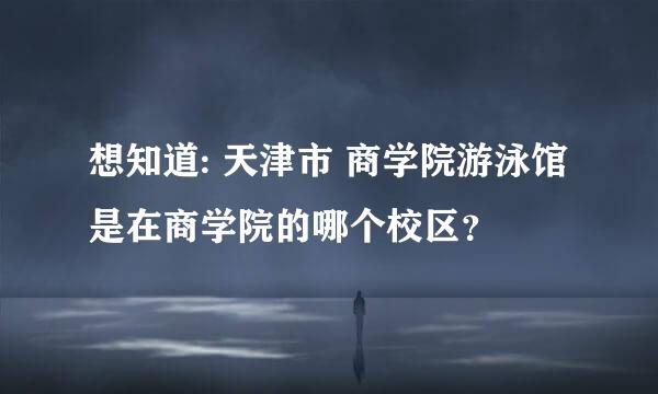 想知道: 天津市 商学院游泳馆 是在商学院的哪个校区？