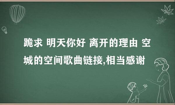 跪求 明天你好 离开的理由 空城的空间歌曲链接,相当感谢