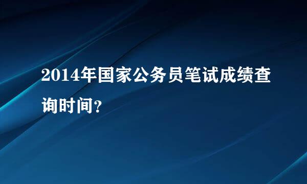 2014年国家公务员笔试成绩查询时间？