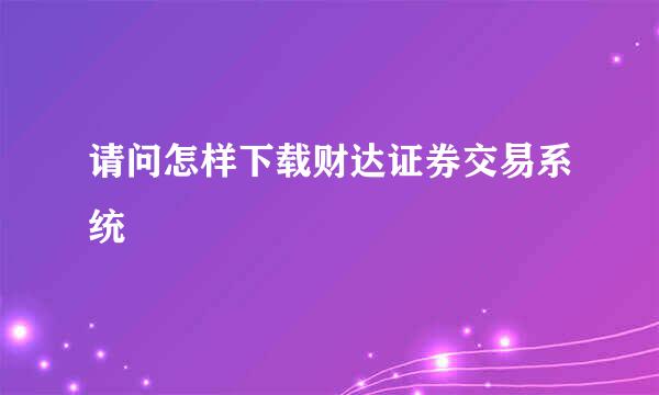 请问怎样下载财达证券交易系统