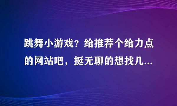 跳舞小游戏？给推荐个给力点的网站吧，挺无聊的想找几个游戏玩玩。