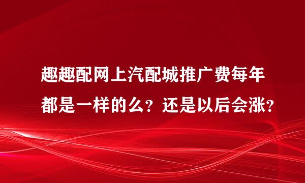 趣趣配网上汽配城推广费每年都是一样的么？还是以后会涨？