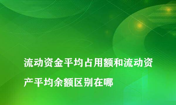 
流动资金平均占用额和流动资产平均余额区别在哪
