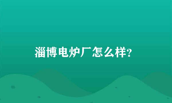 淄博电炉厂怎么样？