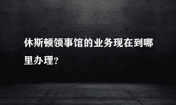 休斯顿领事馆的业务现在到哪里办理？