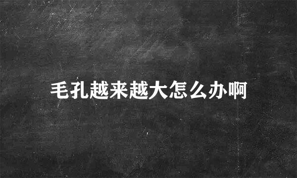 毛孔越来越大怎么办啊