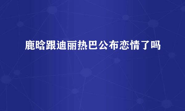 鹿晗跟迪丽热巴公布恋情了吗