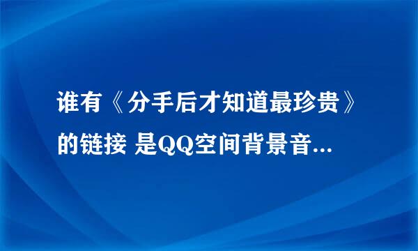 谁有《分手后才知道最珍贵》的链接 是QQ空间背景音乐能播放的地址不要带有省略号的那种~只要好使的