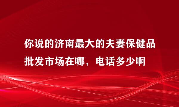 你说的济南最大的夫妻保健品批发市场在哪，电话多少啊