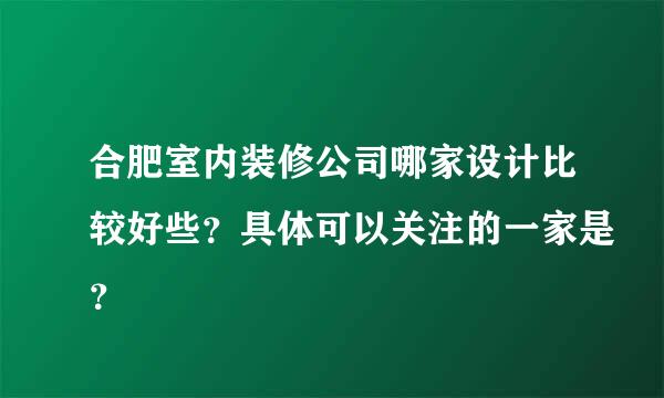 合肥室内装修公司哪家设计比较好些？具体可以关注的一家是？