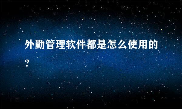 外勤管理软件都是怎么使用的？