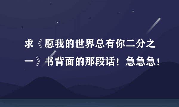 求《愿我的世界总有你二分之一》书背面的那段话！急急急！