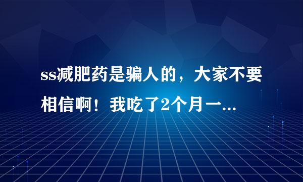 ss减肥药是骗人的，大家不要相信啊！我吃了2个月一斤都没减全是骗人的，ss减肥药真是害人啊！大家不要上当