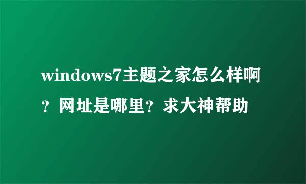 windows7主题之家怎么样啊？网址是哪里？求大神帮助