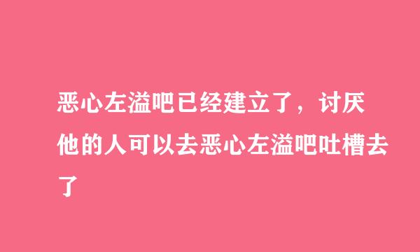 恶心左溢吧已经建立了，讨厌他的人可以去恶心左溢吧吐槽去了