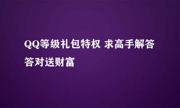 QQ等级礼包特权 求高手解答答对送财富