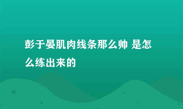 彭于晏肌肉线条那么帅 是怎么练出来的