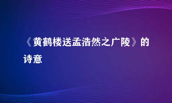 《黄鹤楼送孟浩然之广陵》的诗意