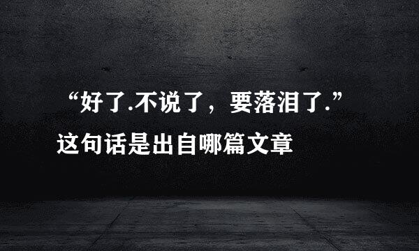 “好了.不说了，要落泪了.”这句话是出自哪篇文章