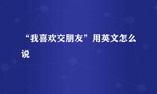 “我喜欢交朋友”用英文怎么说