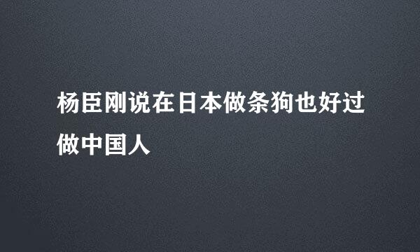 杨臣刚说在日本做条狗也好过做中国人