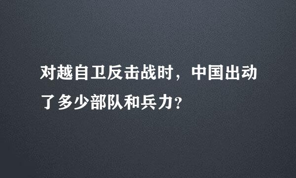 对越自卫反击战时，中国出动了多少部队和兵力？