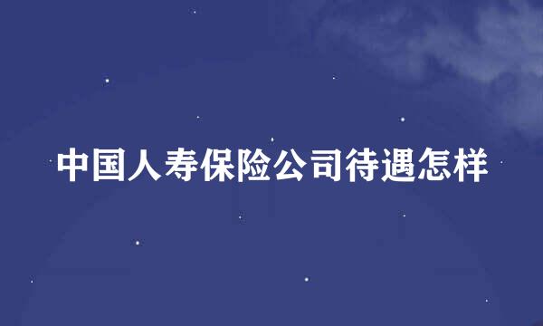 中国人寿保险公司待遇怎样