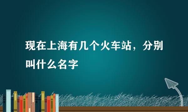 现在上海有几个火车站，分别叫什么名字