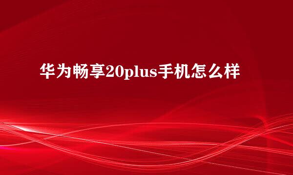 华为畅享20plus手机怎么样