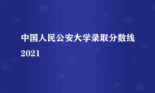 中国人民公安大学录取分数线2021