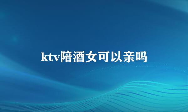 ktv陪酒女可以亲吗