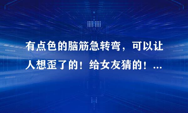 有点色的脑筋急转弯，可以让人想歪了的！给女友猜的！ 谢绝复制！