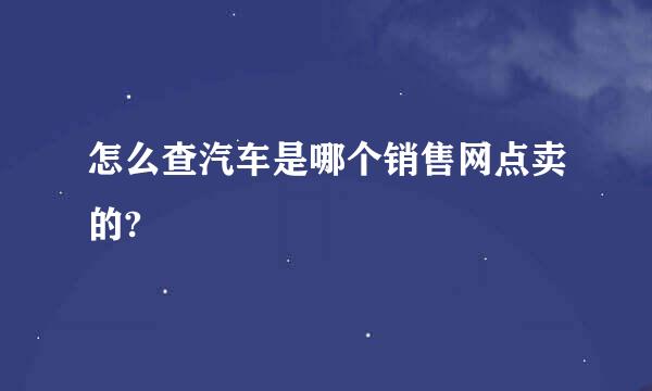 怎么查汽车是哪个销售网点卖的?