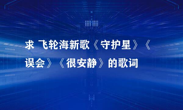 求 飞轮海新歌《守护星》《误会》《很安静》的歌词