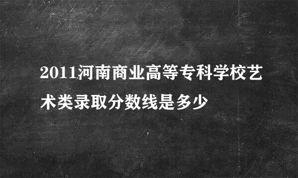 2011河南商业高等专科学校艺术类录取分数线是多少