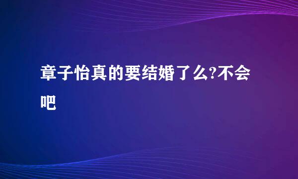 章子怡真的要结婚了么?不会吧