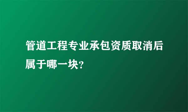 管道工程专业承包资质取消后属于哪一块？