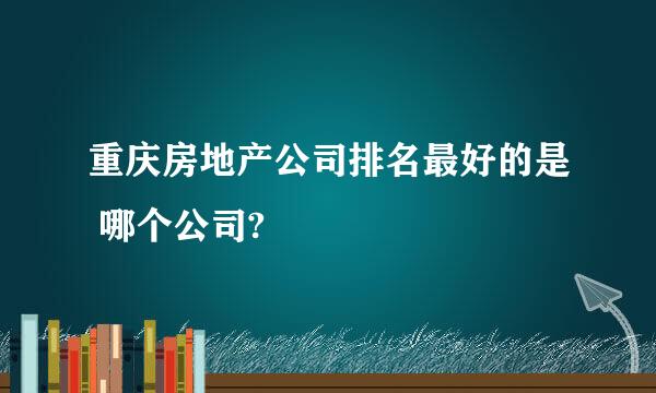 重庆房地产公司排名最好的是 哪个公司?