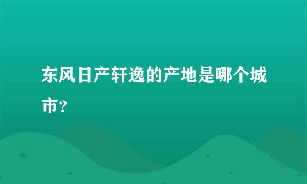 东风日产轩逸的产地是哪个城市？