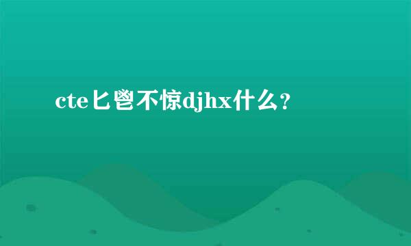 cte匕鬯不惊djhx什么？