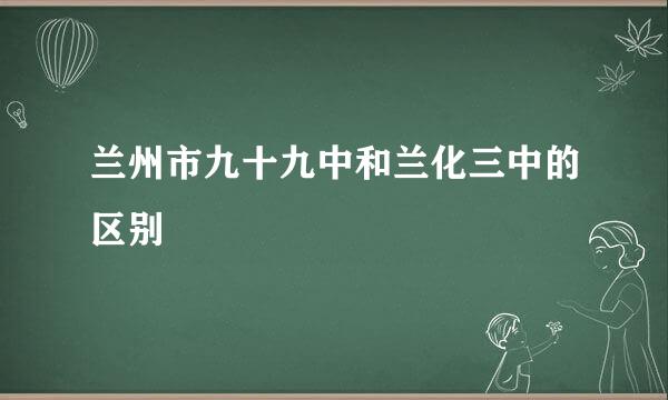 兰州市九十九中和兰化三中的区别