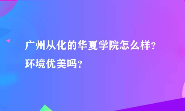 广州从化的华夏学院怎么样？环境优美吗？