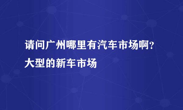 请问广州哪里有汽车市场啊？大型的新车市场