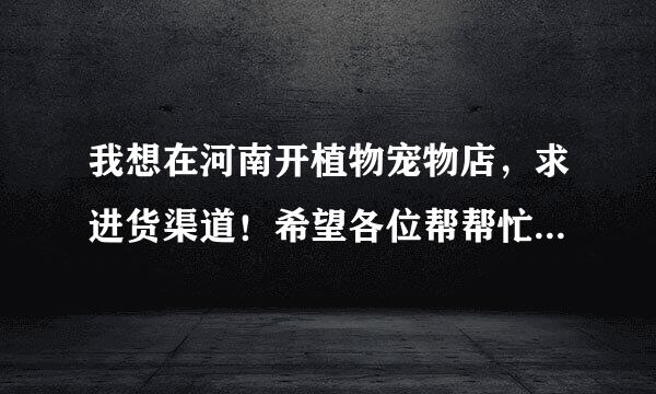 我想在河南开植物宠物店，求进货渠道！希望各位帮帮忙！谢了！！！